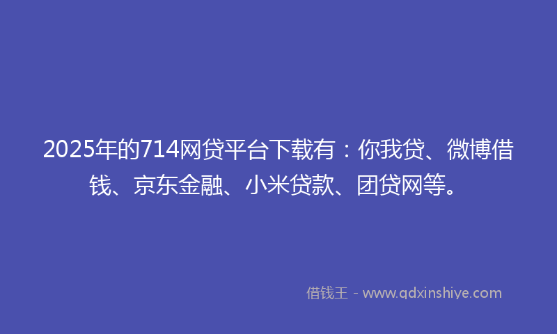 2025年的714网贷平台下载有：你我贷、微博借钱、京东金融、小米贷款、团贷网等。