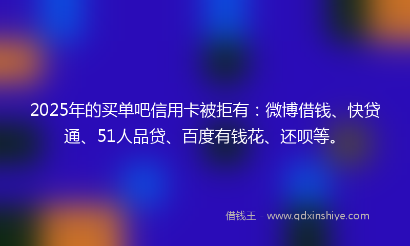 2025年的买单吧信用卡被拒有：微博借钱、快贷通、51人品贷、百度有钱花、还呗等。