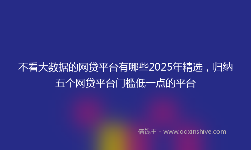 不看大数据的网贷平台有哪些2025年精选，归纳五个网贷平台门槛低一点的平台