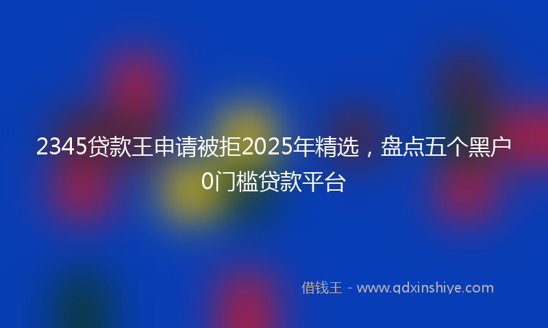 2345贷款王申请被拒2025年精选，盘点五个黑户0门槛贷款平台