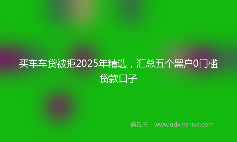 买车车贷被拒2025年精选，汇总五个黑户0门槛贷款口子