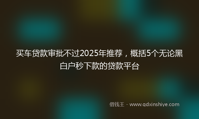 买车贷款审批不过2025年推荐，概括5个无论黑白户秒下款的贷款平台