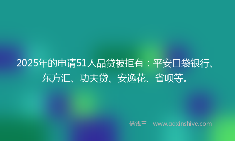 2025年的申请51人品贷被拒有：平安口袋银行、东方汇、功夫贷、安逸花、省呗等。