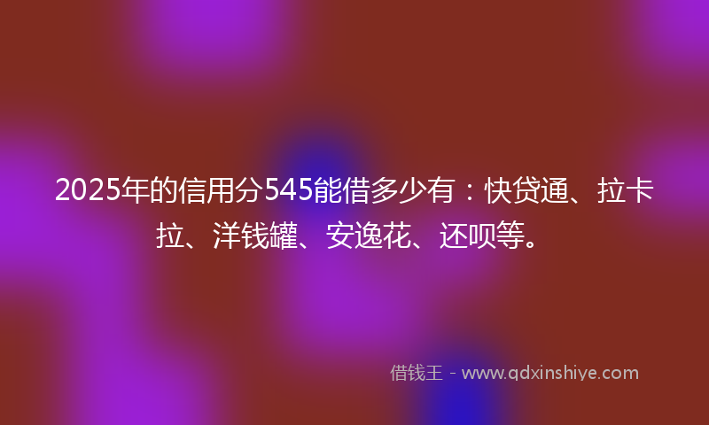 2025年的信用分545能借多少有：快贷通、拉卡拉、洋钱罐、安逸花、还呗等。