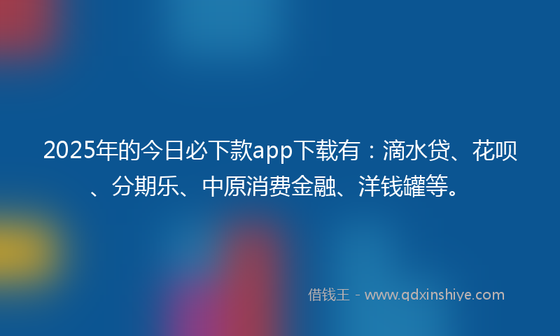 2025年的今日必下款app下载有：滴水贷、花呗、分期乐、中原消费金融、洋钱罐等。