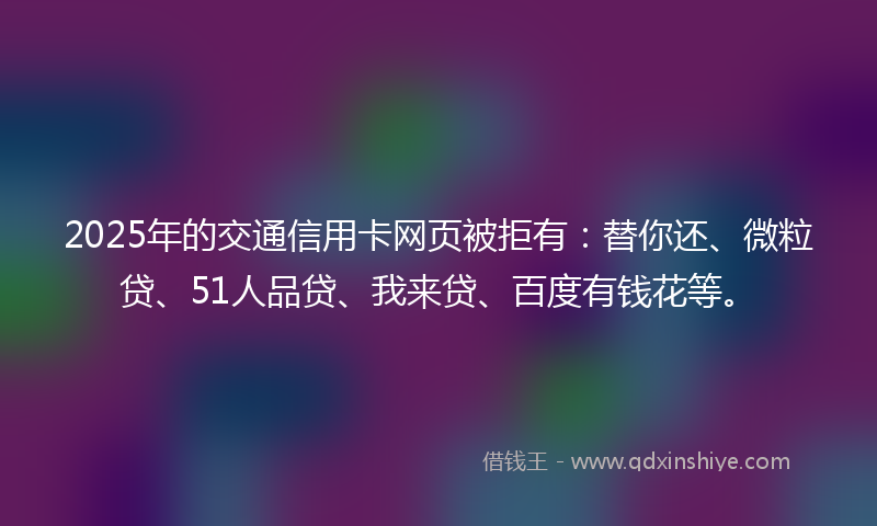 2025年的交通信用卡网页被拒有：替你还、微粒贷、51人品贷、我来贷、百度有钱花等。