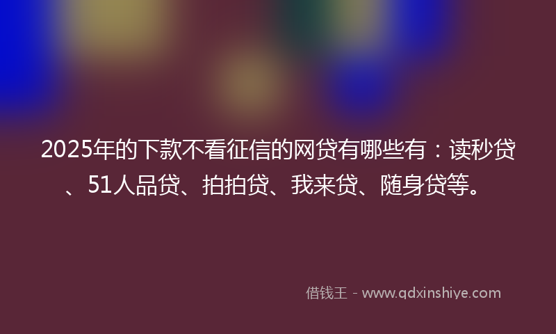 2025年的下款不看征信的网贷有哪些有：读秒贷、51人品贷、拍拍贷、我来贷、随身贷等。