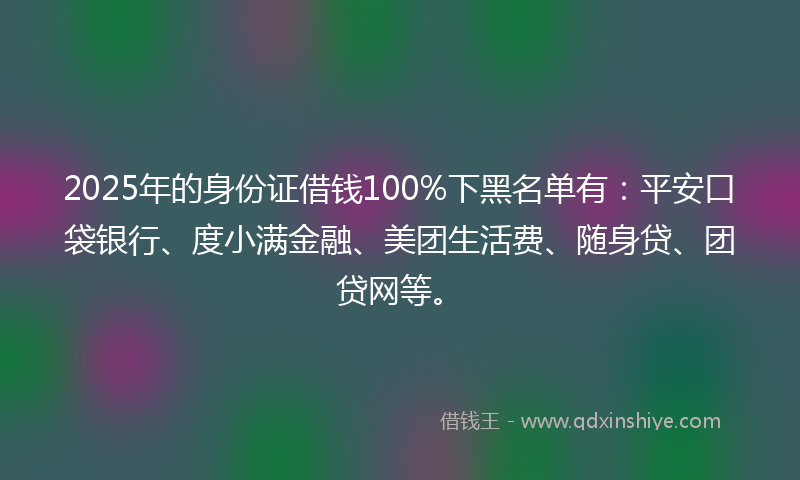 2025年的身份证借钱100%下黑名单有：平安口袋银行、度小满金融、美团生活费、随身贷、团贷网等。