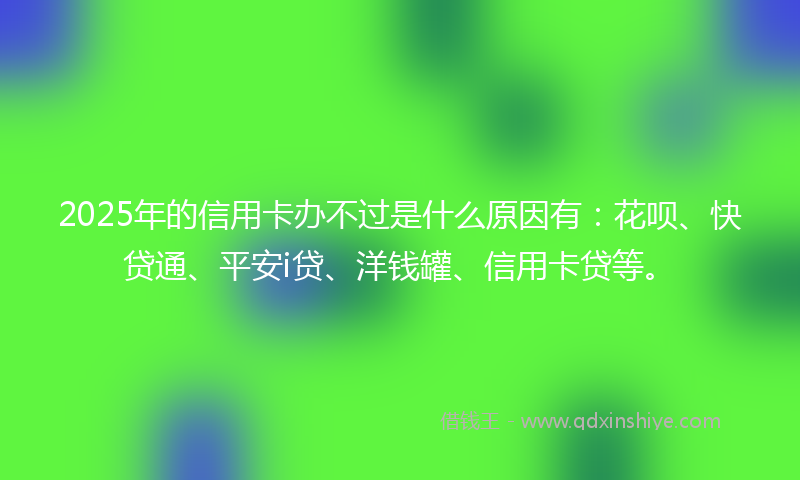 2025年的信用卡办不过是什么原因有：花呗、快贷通、平安i贷、洋钱罐、信用卡贷等。