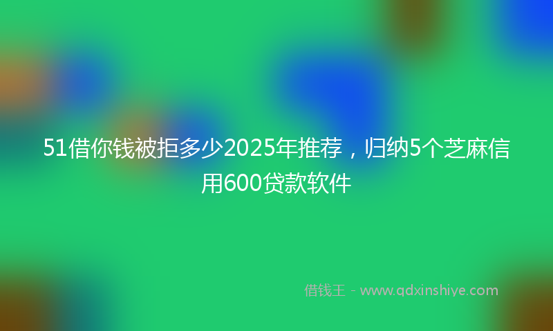 51借你钱被拒多少2025年推荐，归纳5个芝麻信用600贷款软件