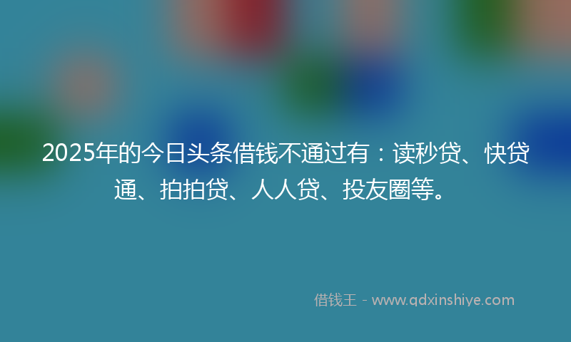 2025年的今日头条借钱不通过有：读秒贷、快贷通、拍拍贷、人人贷、投友圈等。
