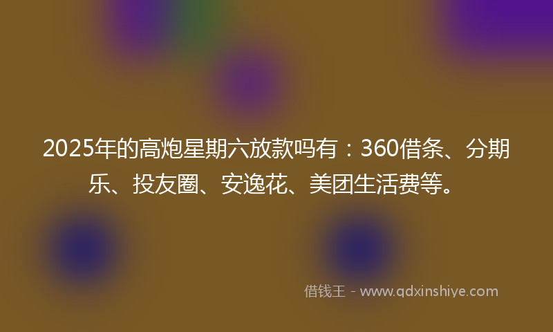 2025年的高炮星期六放款吗有：360借条、分期乐、投友圈、安逸花、美团生活费等。