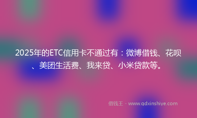 2025年的ETC信用卡不通过有：微博借钱、花呗、美团生活费、我来贷、小米贷款等。