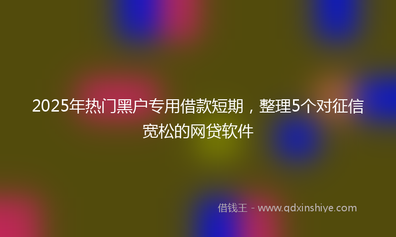 2025年热门黑户专用借款短期，整理5个对征信宽松的网贷软件