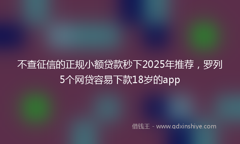 不查征信的正规小额贷款秒下2025年推荐，罗列5个网贷容易下款18岁的app