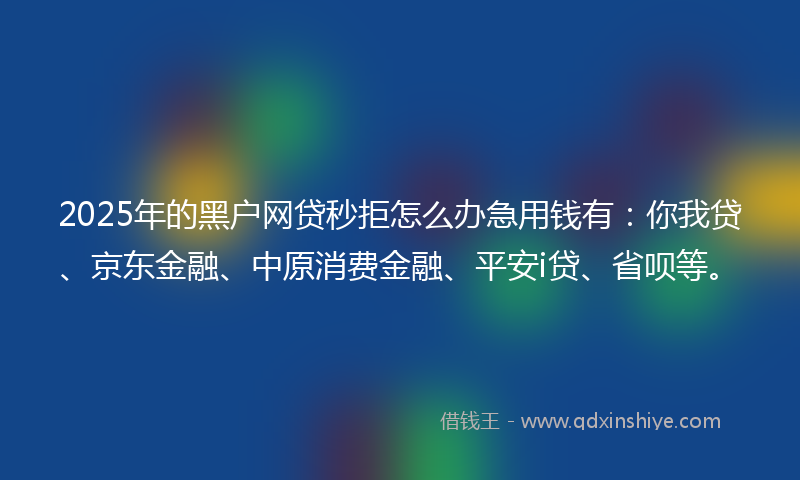 2025年的黑户网贷秒拒怎么办急用钱有：你我贷、京东金融、中原消费金融、平安i贷、省呗等。