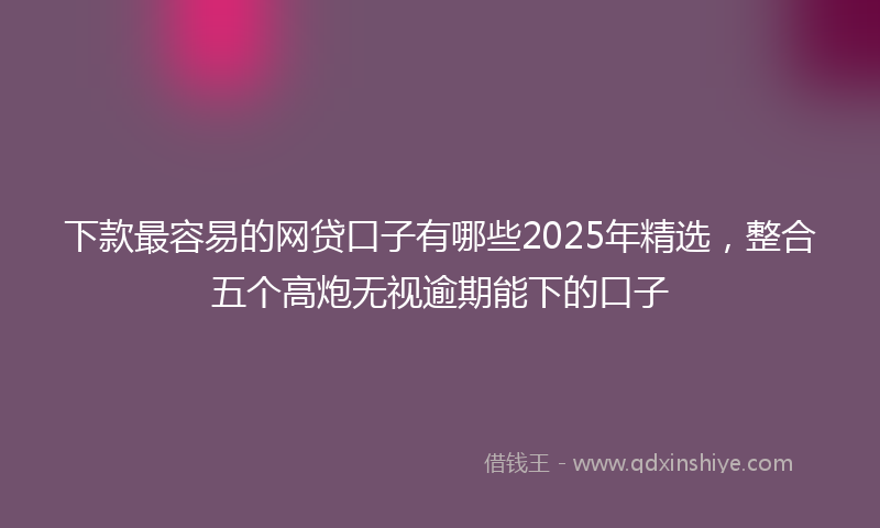 下款最容易的网贷口子有哪些2025年精选，整合五个高炮无视逾期能下的口子
