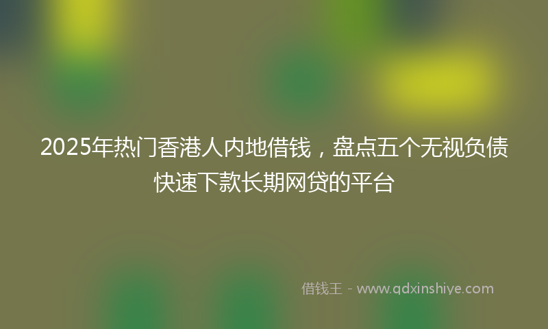 2025年热门香港人内地借钱，盘点五个无视负债快速下款长期网贷的平台
