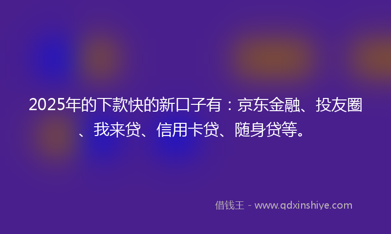 2025年的下款快的新口子有：京东金融、投友圈、我来贷、信用卡贷、随身贷等。