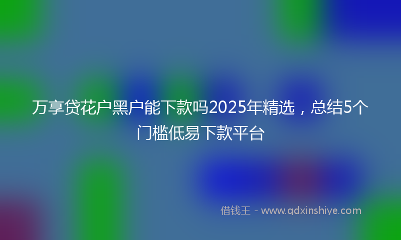 万享贷花户黑户能下款吗2025年精选，总结5个门槛低易下款平台