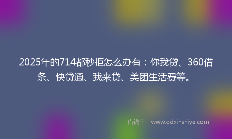 2025年的714都秒拒怎么办有：你我贷、360借条、快贷通、我来贷、美团生活费等。