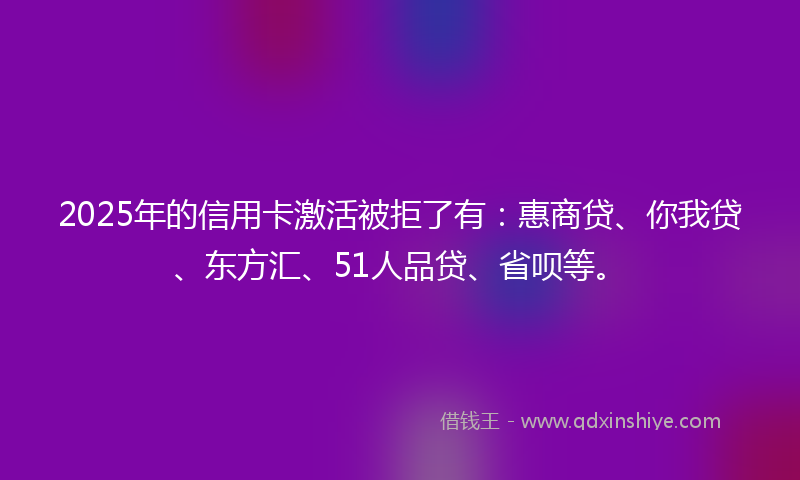 2025年的信用卡激活被拒了有：惠商贷、你我贷、东方汇、51人品贷、省呗等。