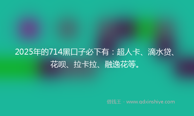 2025年的714黑口子必下有：超人卡、滴水贷、花呗、拉卡拉、融逸花等。