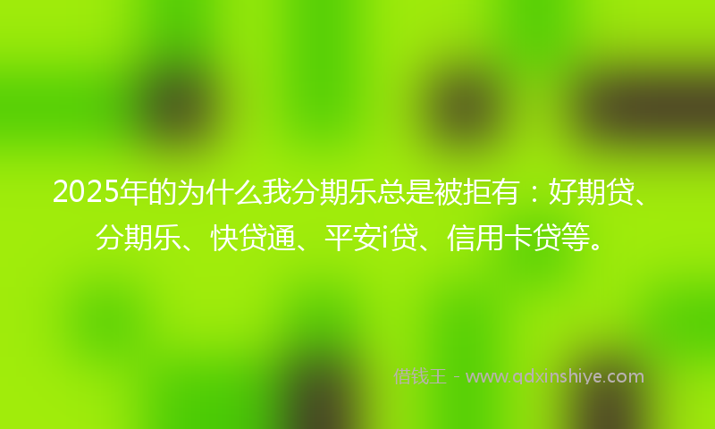 2025年的为什么我分期乐总是被拒有：好期贷、分期乐、快贷通、平安i贷、信用卡贷等。