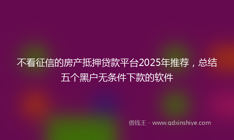 不看征信的房产抵押贷款平台2025年推荐，总结五个黑户无条件下款的软件