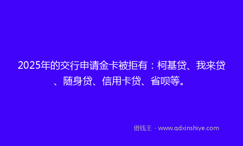2025年的交行申请金卡被拒有：柯基贷、我来贷、随身贷、信用卡贷、省呗等。
