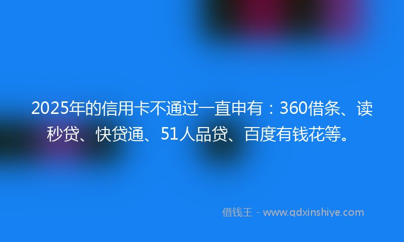 2025年的信用卡不通过一直申有：360借条、读秒贷、快贷通、51人品贷、百度有钱花等。