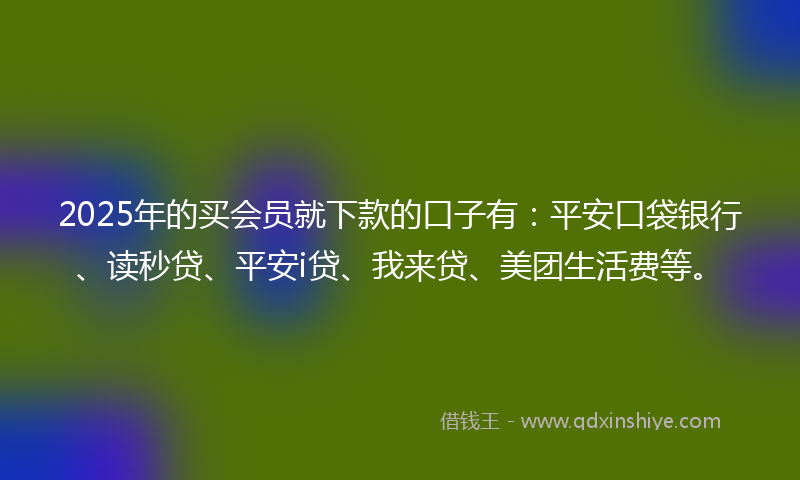 2025年的买会员就下款的口子有：平安口袋银行、读秒贷、平安i贷、我来贷、美团生活费等。