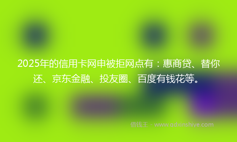 2025年的信用卡网申被拒网点有：惠商贷、替你还、京东金融、投友圈、百度有钱花等。