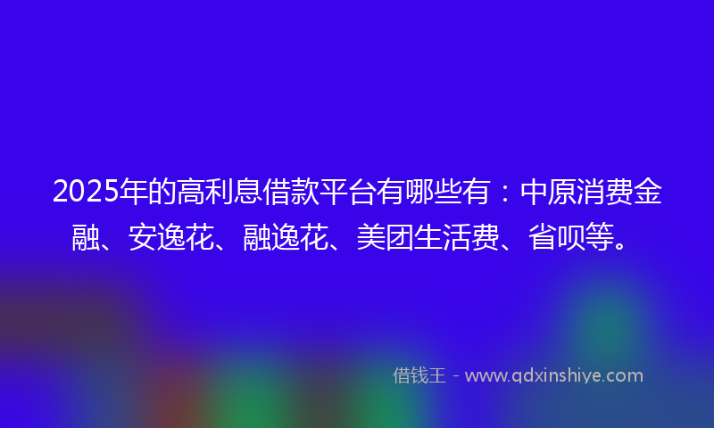 2025年的高利息借款平台有哪些有：中原消费金融、安逸花、融逸花、美团生活费、省呗等。
