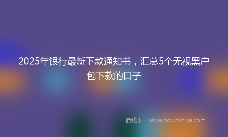 2025年银行最新下款通知书，汇总5个无视黑户包下款的口子
