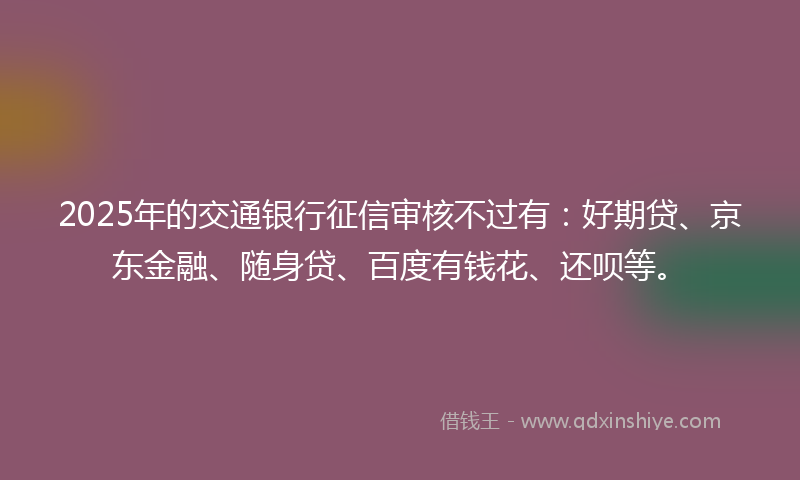 2025年的交通银行征信审核不过有：好期贷、京东金融、随身贷、百度有钱花、还呗等。