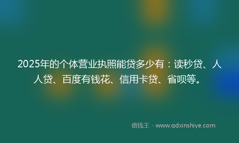2025年的个体营业执照能贷多少有：读秒贷、人人贷、百度有钱花、信用卡贷、省呗等。