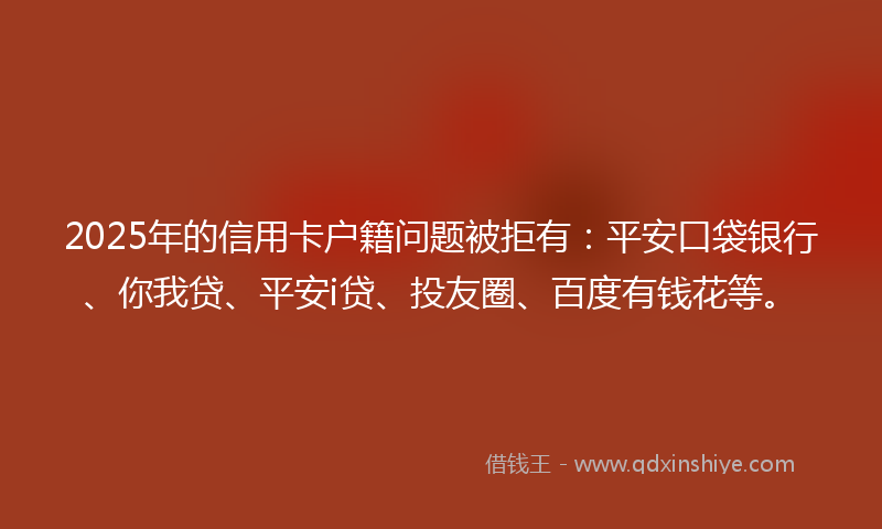2025年的信用卡户籍问题被拒有：平安口袋银行、你我贷、平安i贷、投友圈、百度有钱花等。