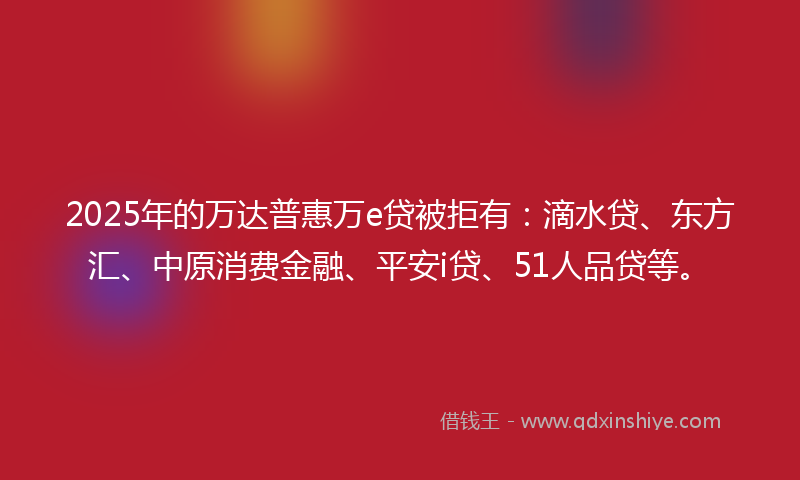 2025年的万达普惠万e贷被拒有：滴水贷、东方汇、中原消费金融、平安i贷、51人品贷等。