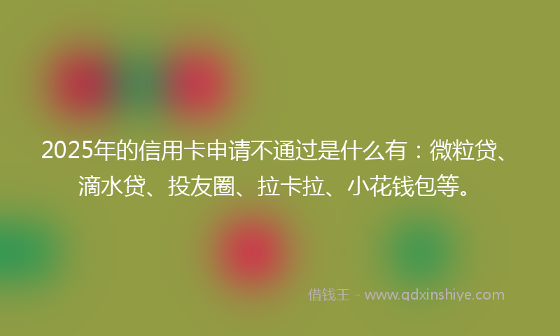 2025年的信用卡申请不通过是什么有：微粒贷、滴水贷、投友圈、拉卡拉、小花钱包等。