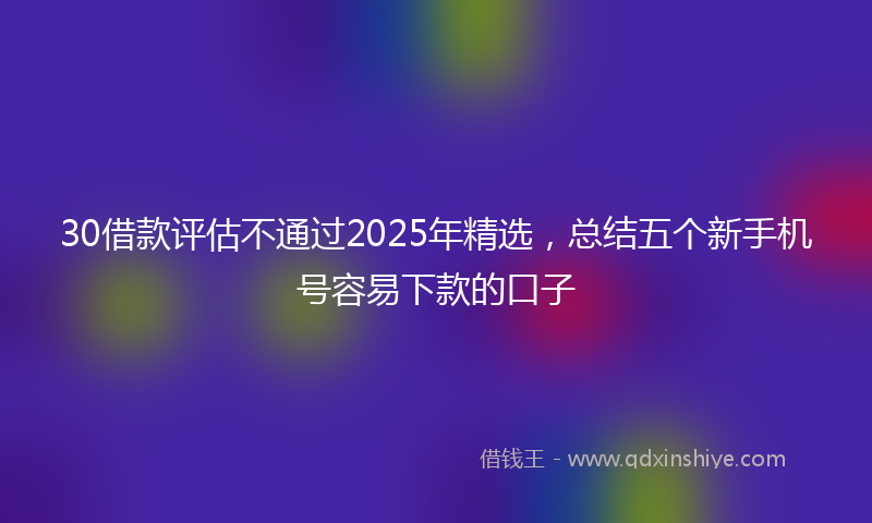 30借款评估不通过2025年精选，总结五个新手机号容易下款的口子