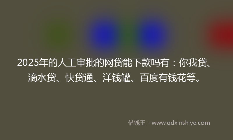 2025年的人工审批的网贷能下款吗有：你我贷、滴水贷、快贷通、洋钱罐、百度有钱花等。