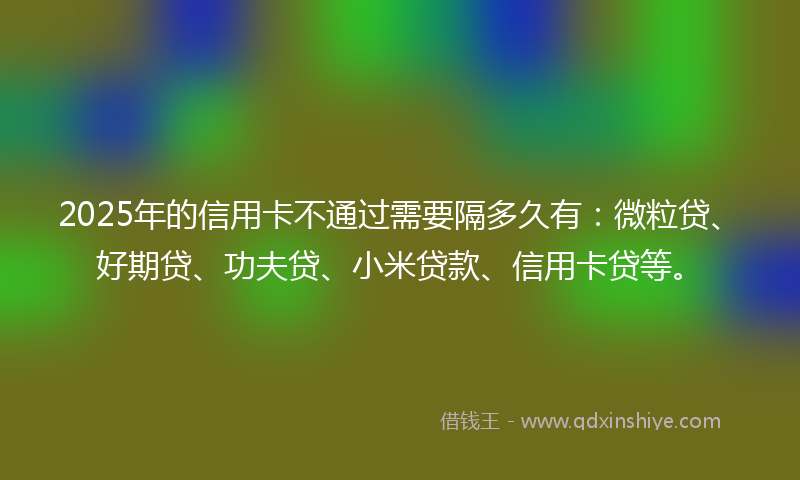 2025年的信用卡不通过需要隔多久有：微粒贷、好期贷、功夫贷、小米贷款、信用卡贷等。