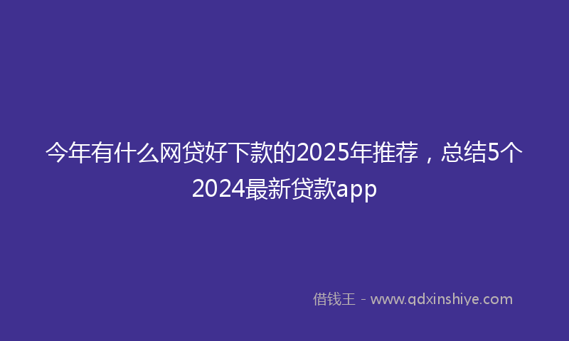 今年有什么网贷好下款的2025年推荐，总结5个2024最新贷款app