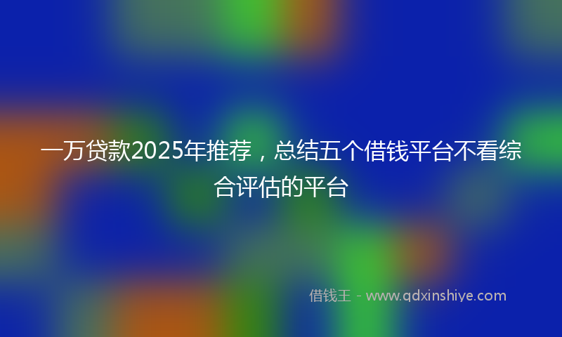 一万贷款2025年推荐，总结五个借钱平台不看综合评估的平台