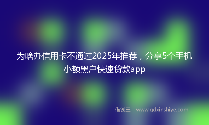 为啥办信用卡不通过2025年推荐，分享5个手机小额黑户快速贷款app