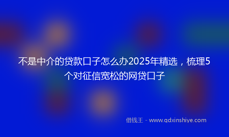 不是中介的贷款口子怎么办2025年精选，梳理5个对征信宽松的网贷口子