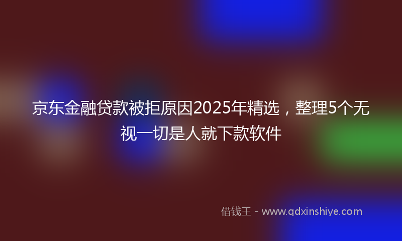京东金融贷款被拒原因2025年精选，整理5个无视一切是人就下款软件