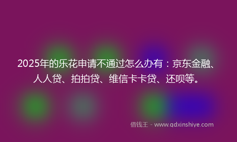 2025年的乐花申请不通过怎么办有：京东金融、人人贷、拍拍贷、维信卡卡贷、还呗等。