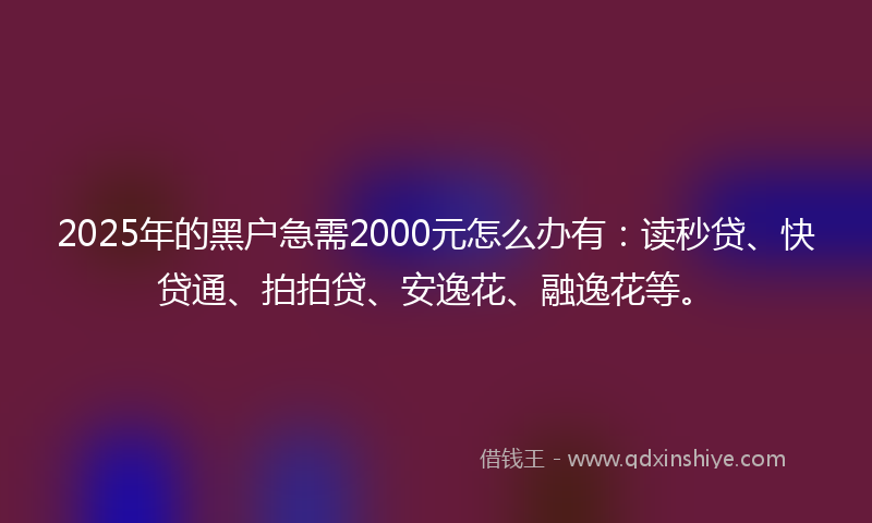 2025年的黑户急需2000元怎么办有：读秒贷、快贷通、拍拍贷、安逸花、融逸花等。